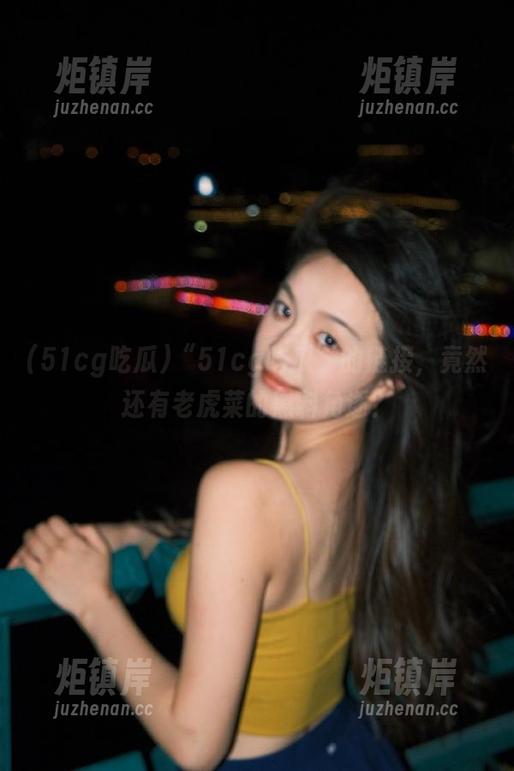 51cg吃瓜 “51cg吃瓜”的链接,竟然还有老虎菜的黑料角逐?