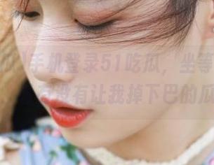 手机登录51吃瓜，坐等最新出品，看有没有让我掉下巴的瓜！