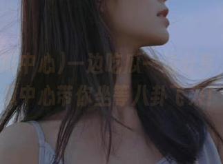 一边吃瓜一边分享，51吃瓜中心带你坐等八卦飞来！
