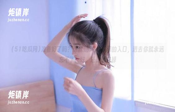 51吃瓜网 准备好了吗?这就是51吃瓜网的入口,进去你就永远忘不了!好,还是想忘掉