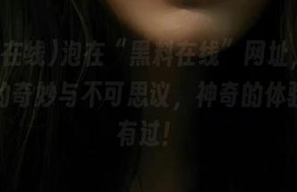 泡在“黑料在线”网址，感受八卦的奇妙与不可思议，神奇的体验从未有过！